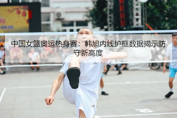 中国女篮奥运热身赛：韩旭内线护框数据揭示防守新高度