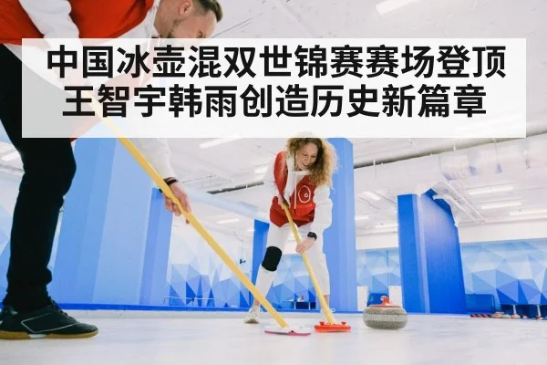 中国冰壶混双世锦赛赛场登顶王智宇韩雨创造历史新篇章