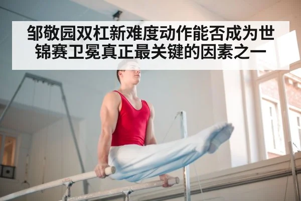 邹敬园双杠新难度动作能否成为世锦赛卫冕真正最关键的因素之一